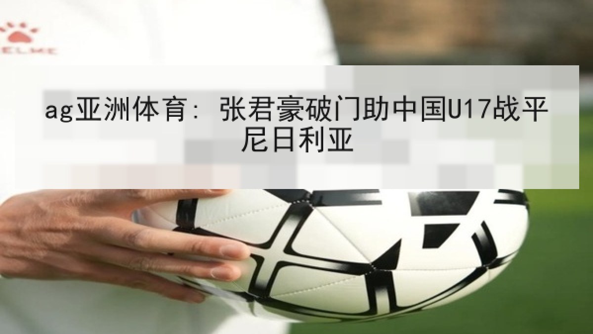 ag亚洲体育: 张君豪破门助中国U17战平尼日利亚