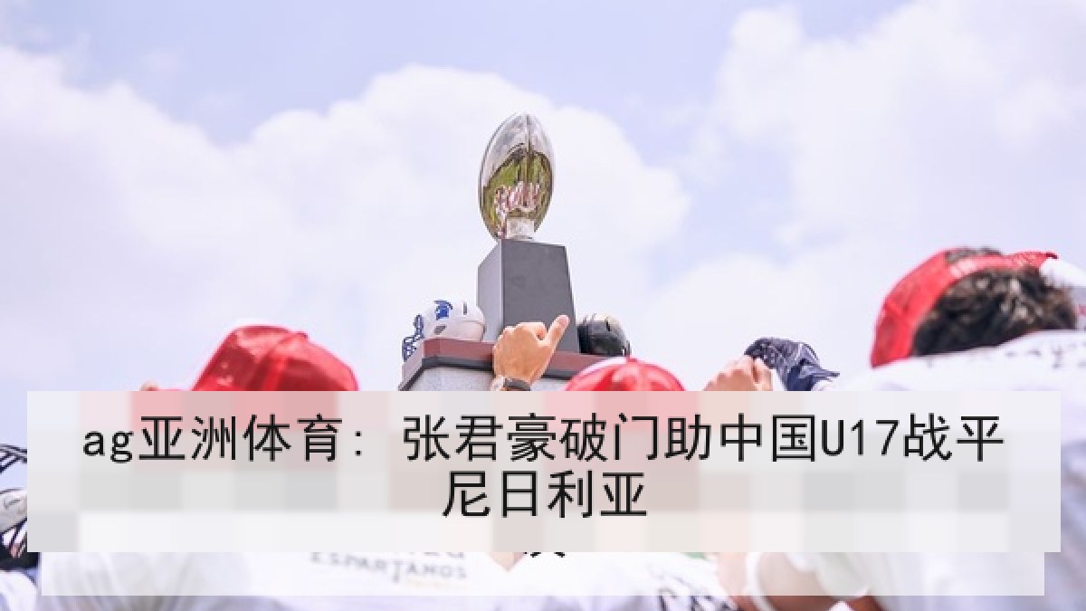 ag亚洲体育: 张君豪破门助中国U17战平尼日利亚