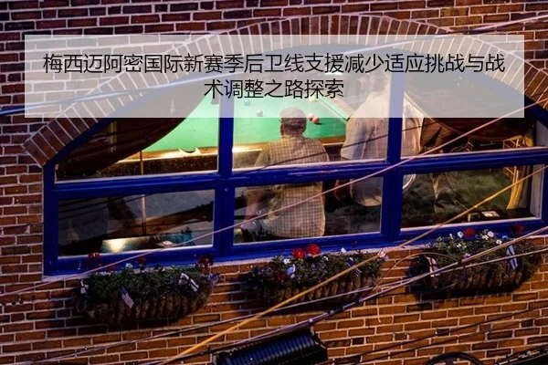 梅西迈阿密国际新赛季后卫线支援减少适应挑战与战术调整之路探索